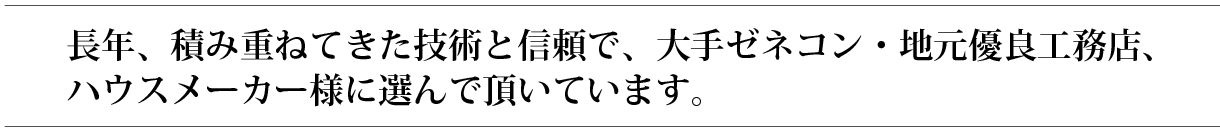 長年、積み重ねてきた技術と信頼で、大手ゼネコン・地元優良工務店、ハウスメーカー様に選んで頂いています。